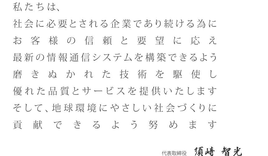 私たちは、社会に必要とされる企業であり続ける為にお客様の信頼と要望に応え最新の情報通信システムを構築できるよう磨きぬかれた技術を駆使し、優れた品質とサービスを提供いたします。
そして、地球環境にやさしい社会づくりに貢献できるよう努めます。